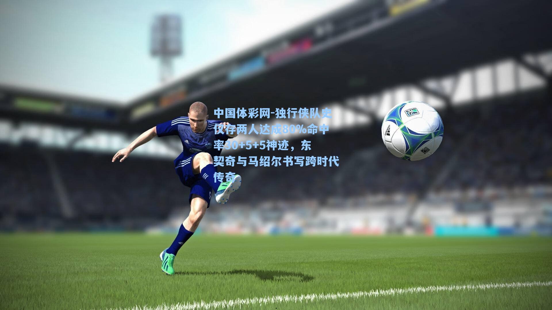 中国体彩网-独行侠队史仅存两人达成80%命中率30+5+5神迹，东契奇与马绍尔书写跨时代传奇