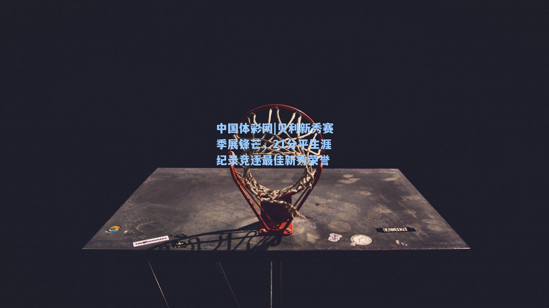 贝利新秀赛季展锋芒，21分平生涯纪录竞逐最佳新秀荣誉