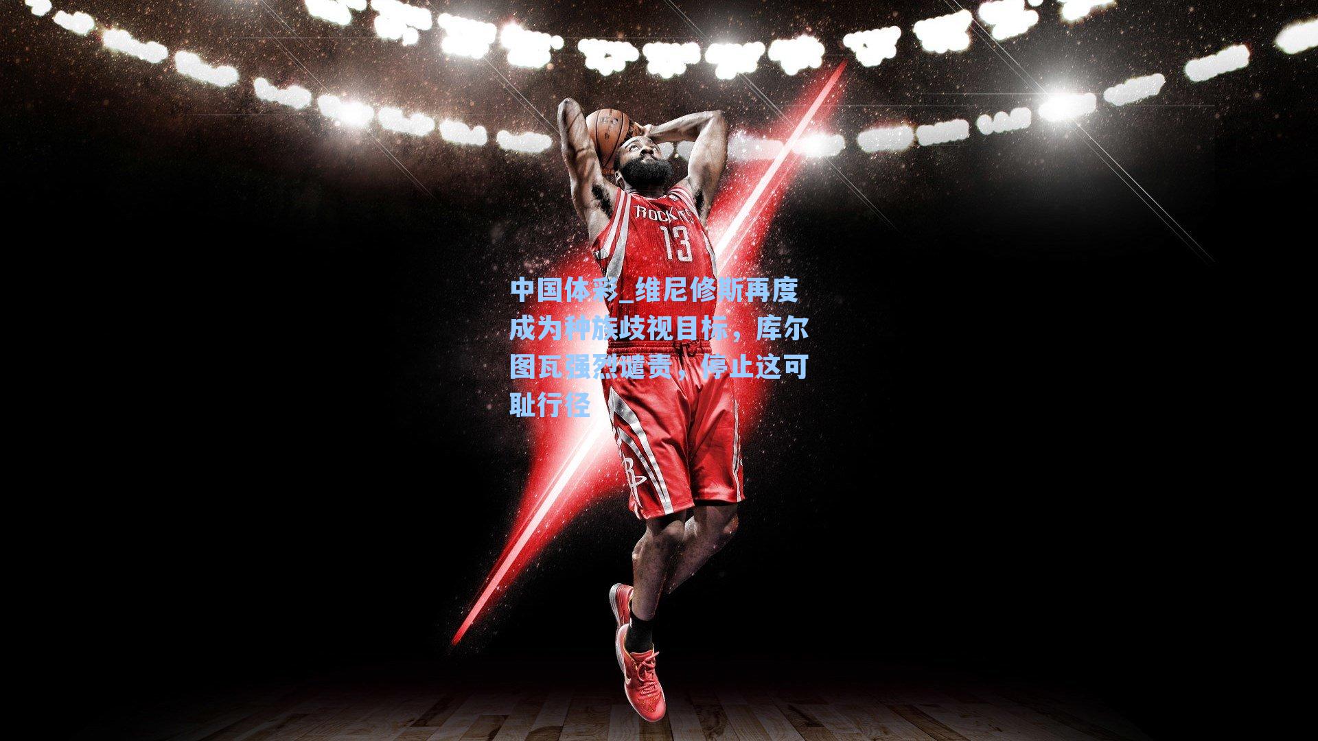 中国体彩_维尼修斯再度成为种族歧视目标，库尔图瓦强烈谴责，停止这可耻行径