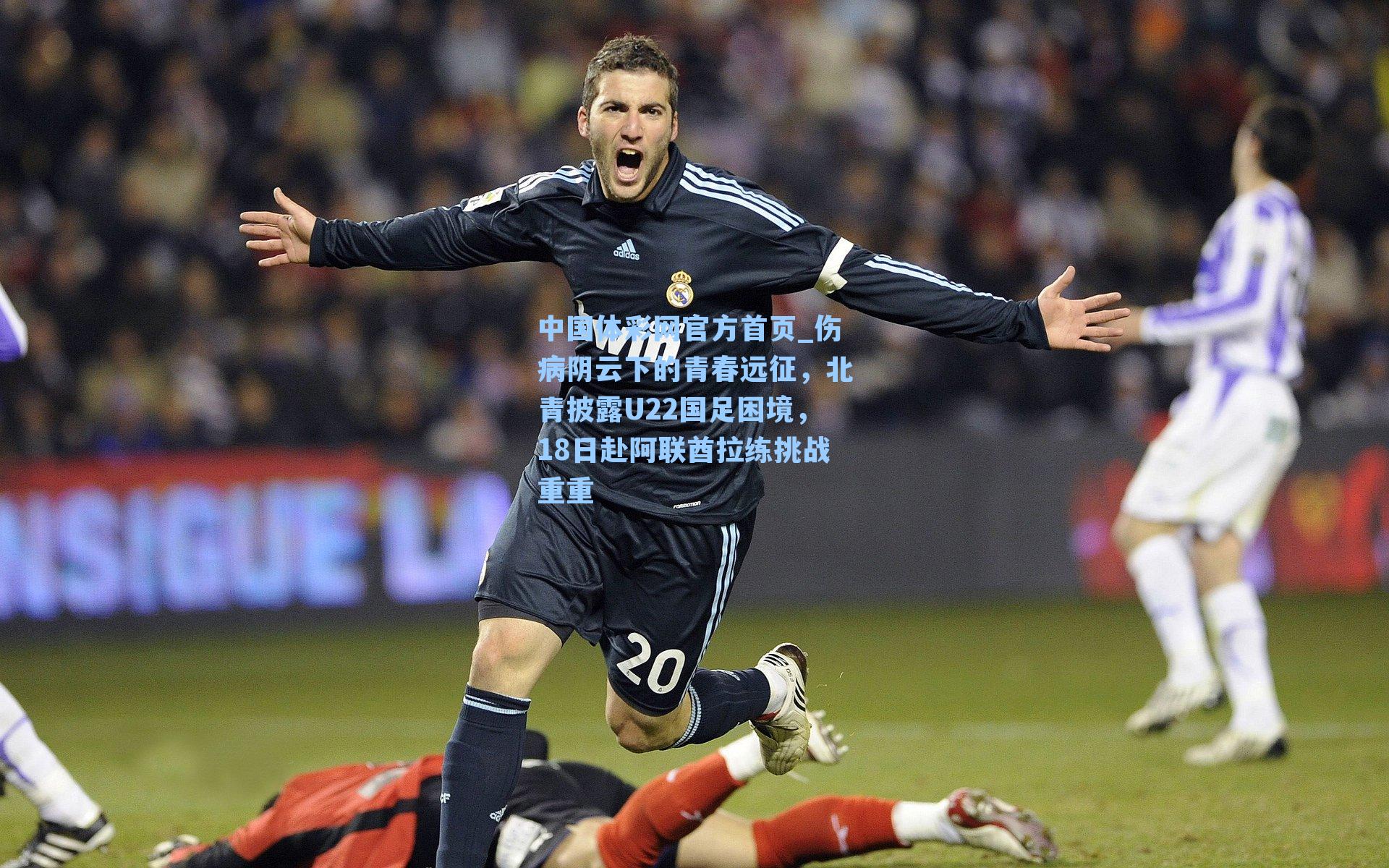 中国体彩网官方首页_伤病阴云下的青春远征，北青披露U22国足困境，18日赴阿联酋拉练挑战重重