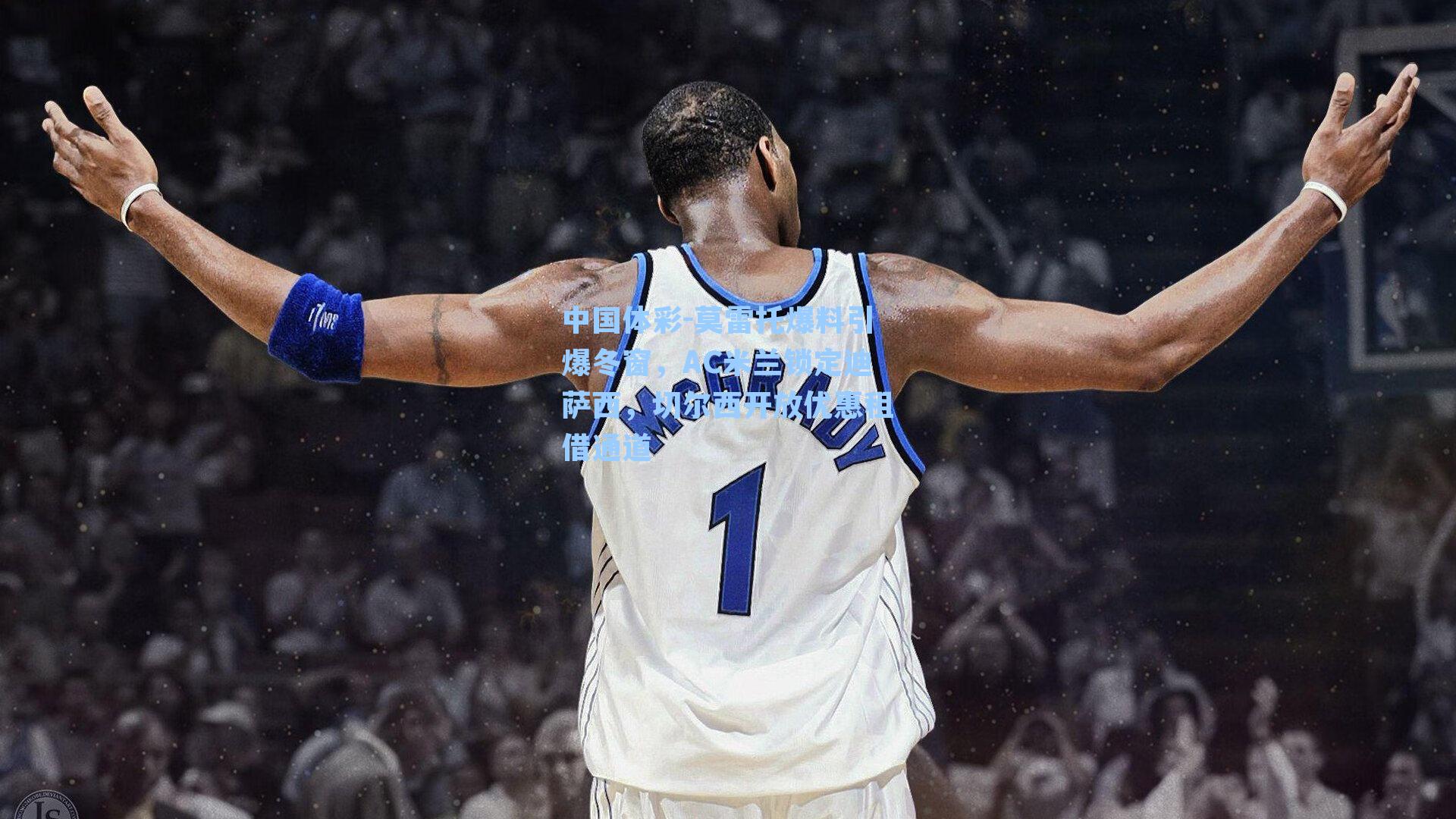 中国体彩-莫雷托爆料引爆冬窗，AC米兰锁定迪萨西，切尔西开放优惠租借通道