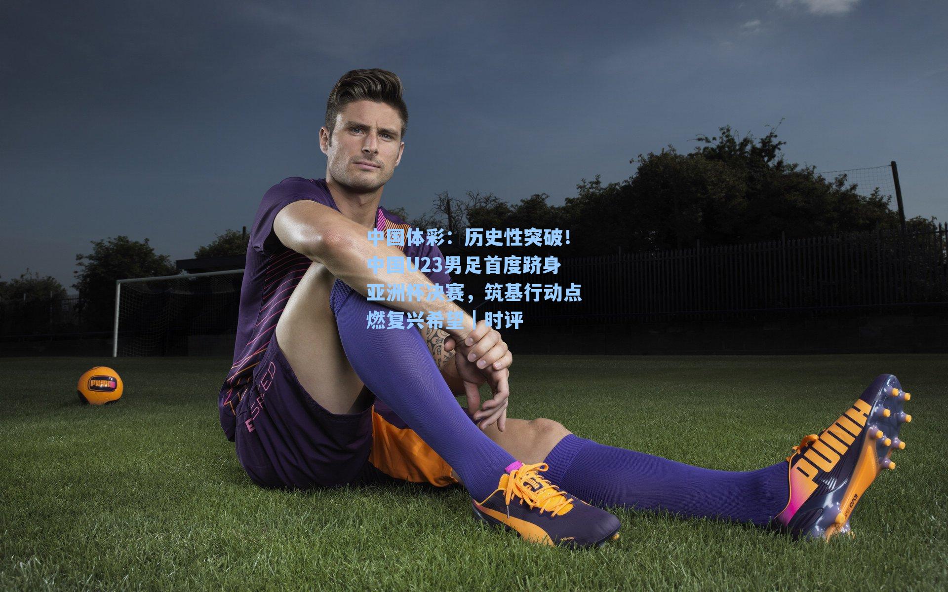 历史性突破！中国U23男足首度跻身亚洲杯决赛，筑基行动点燃复兴希望｜时评