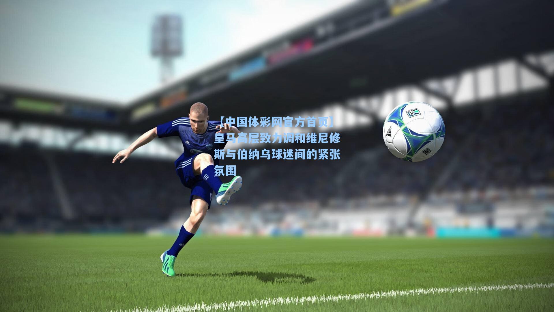 【中国体彩网官方首页】皇马高层致力调和维尼修斯与伯纳乌球迷间的紧张氛围